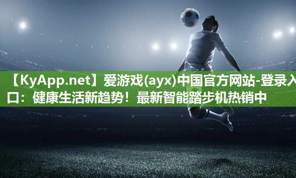 爱游戏(ayx)中国官方网站-登录入口：健康生活新趋势！最新智能踏步机热销中