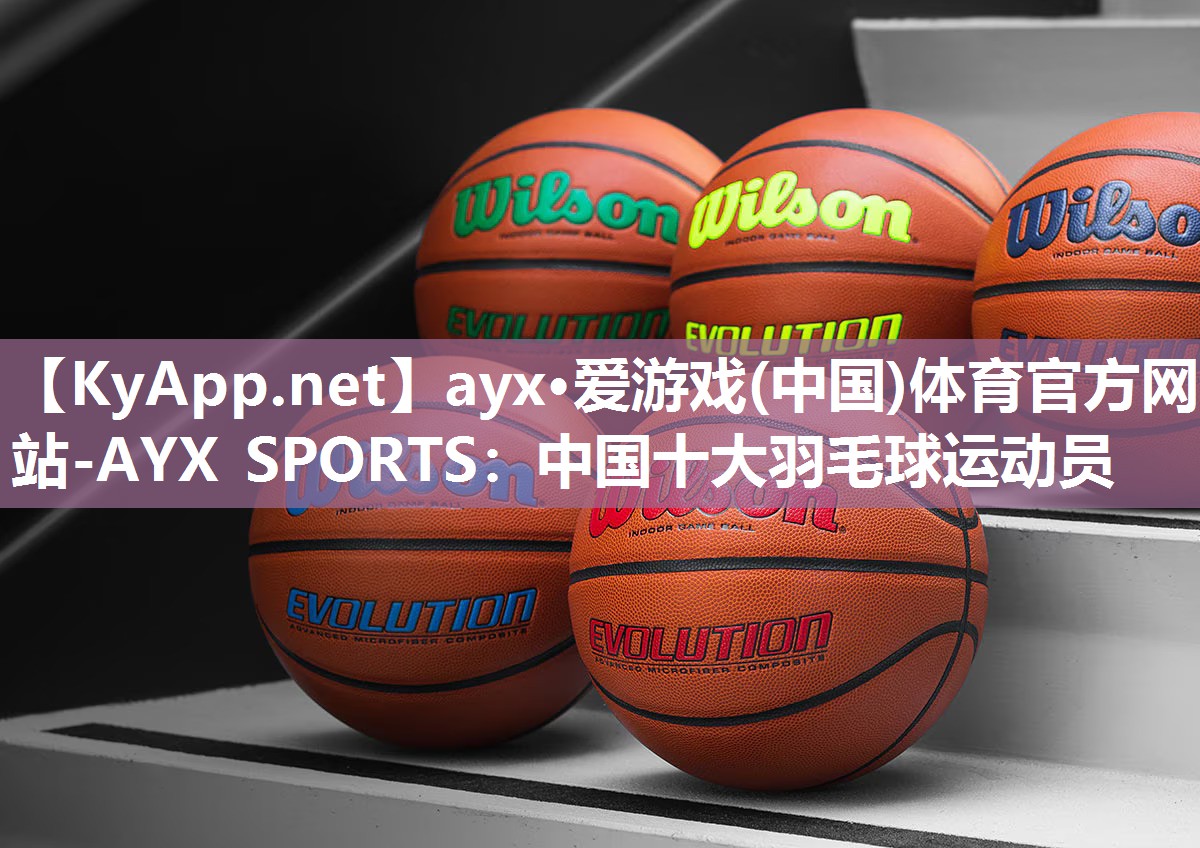 ayx·爱游戏(中国)体育官方网站-AYX SPORTS：中国十大羽毛球运动员