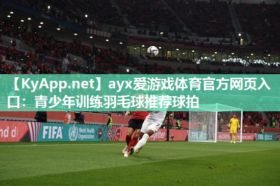 ayx爱游戏体育官方网页入口：青少年训练羽毛球推荐球拍