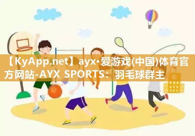 ayx·爱游戏(中国)体育官方网站-AYX SPORTS：羽毛球群主